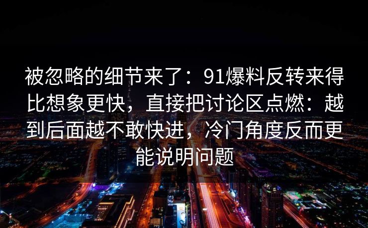 被忽略的细节来了：91爆料反转来得比想象更快，直接把讨论区点燃：越到后面越不敢快进，冷门角度反而更能说明问题