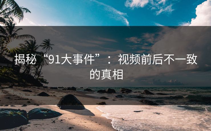 揭秘“91大事件”：视频前后不一致的真相