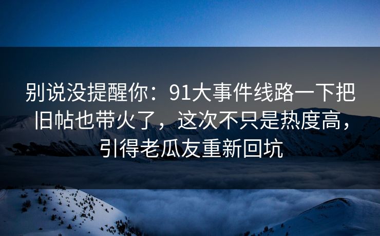 别说没提醒你：91大事件线路一下把旧帖也带火了，这次不只是热度高，引得老瓜友重新回坑