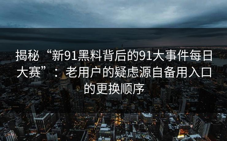 揭秘“新91黑料背后的91大事件每日大赛”：老用户的疑虑源自备用入口的更换顺序