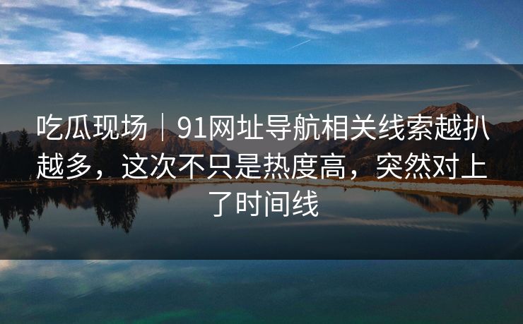 吃瓜现场｜91网址导航相关线索越扒越多，这次不只是热度高，突然对上了时间线
