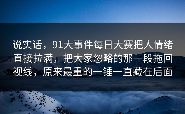 说实话，91大事件每日大赛把人情绪直接拉满，把大家忽略的那一段拖回视线，原来最重的一锤一直藏在后面