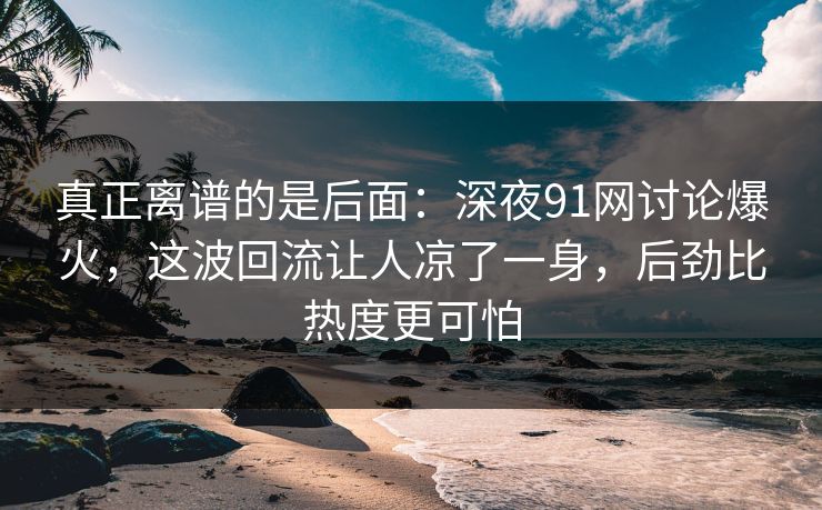 真正离谱的是后面：深夜91网讨论爆火，这波回流让人凉了一身，后劲比热度更可怕