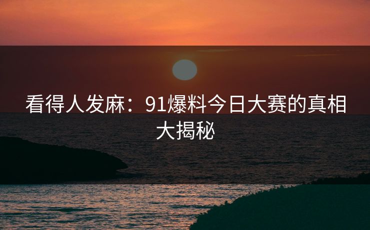 看得人发麻:91爆料今日大赛的真相大揭秘 看得人发麻:91爆料今日大赛的真相大揭秘