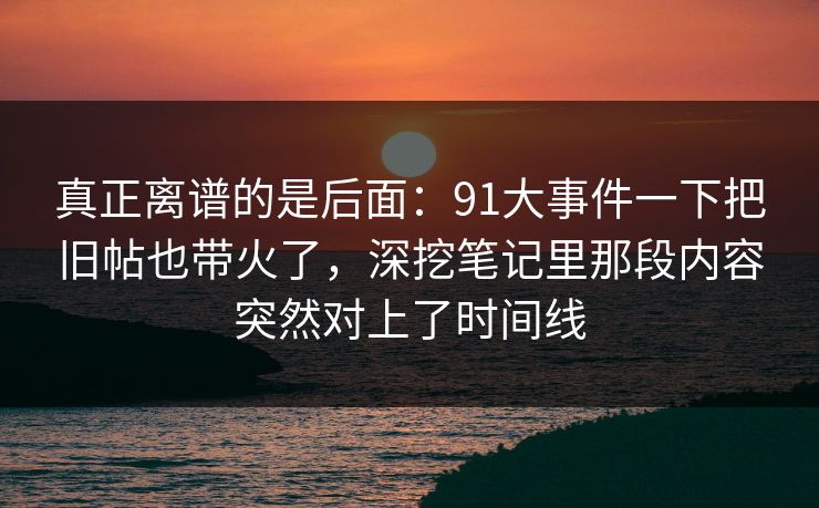 真正离谱的是后面：91大事件一下把旧帖也带火了，深挖笔记里那段内容突然对上了时间线