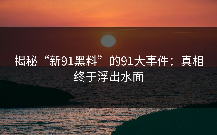 揭秘“新91黑料”的91大事件:真相终于浮出水面 揭秘“新91黑料”的91大事件:真相终于浮出水面
