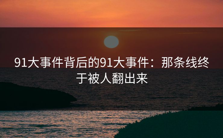 91大事件背后的91大事件:那条线终于被人翻出来 91大事件背后的91大事件:那条线终于被人翻出来