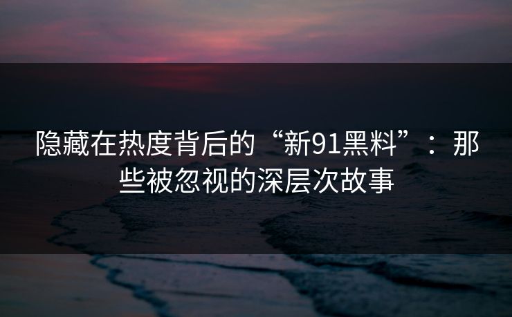 隐藏在热度背后的“新91黑料”:那些被忽视的深层次故事 隐藏在热度背后的“新91黑料”:那些被忽视的深层次故事