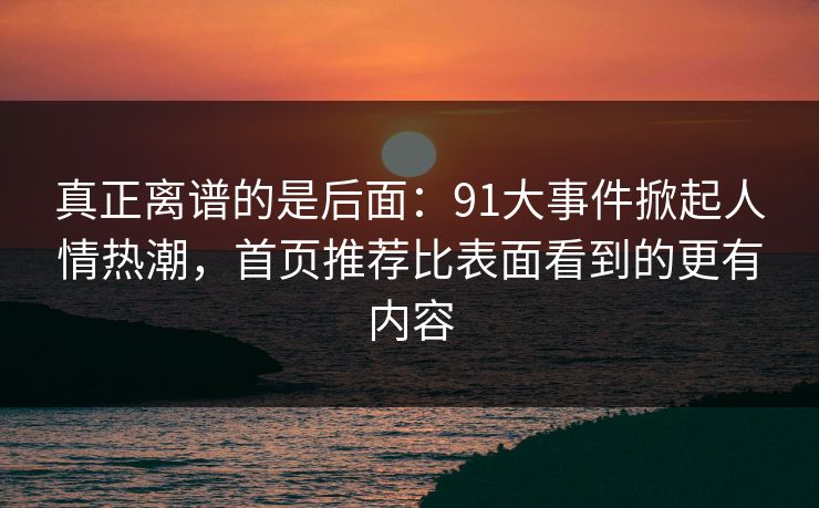 真正离谱的是后面:91大事件掀起人情热潮,首页推荐比表面看到的更有内容 真正离谱的是后面:91大事件掀起人情热潮,首页推荐比表面看到的更有内容