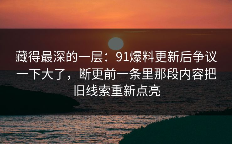 藏得最深的一层:91爆料更新后争议一下大了,断更前一条里那段内容把旧线索重新点亮 藏得最深的一层:91爆料更新后争议一下大了,断更前一条里那段内容把旧线索重新点亮